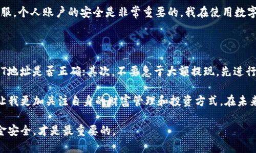 如何将USDT成功提现到TP钱包：一步步指南

USDT提现, TP钱包, 数字资产管理/guanjianci

如今，随着数字货币市场的快速发展，越来越多的人开始接触并使用数字资产。特别是USDT，由于其稳定的价值和广泛的应用，被越来越多的投资者所青睐。今天，我将为大家详细介绍如何将USDT提现到TP钱包的步骤，同时分享一些我的个人经验和看法。

第一步：准备工作

在开始提现之前，请确保您已经拥有一个TP钱包账户。如果还没有，您可以前往TP钱包的官方网站或下载他们的手机应用程序注册一个账户。这个过程通常非常简单，只需提供一个有效的电子邮件地址和设置一个安全密码。就像我第一次接触TP钱包时，感觉到它的界面友好且易于使用，一下子就搞定了。

第二步：获取USDT地址

在TP钱包中获得您的USDT地址是提现的关键步骤。在TP钱包主界面，找到“资产”或者“钱包”选项，然后选择“USDT”。在这里，您将看到一个“接收”或“充值”按钮，点击后会显示您的USDT地址。这个地址很长，一定要确保复制正确。

我记得有一次，因为没有认真核对地址，就直接发送了，结果导致资金丢失。因此，务必在确认地址无误后再继续提现操作。

第三步：选择提现平台

大部分情况下，您可能是从某个交易所提现USDT。在您的交易所账户中，找到“提现”选项，选择USDT作为提现的币种。这一步骤与在大多数平台上操作类似，我也经历过几次，从不同交易所提现到钱包的过程，让我逐渐熟悉了这些操作。

第四步：填写提现信息

在提现页面，您需要填写一些信息，包括您之前获取的TP钱包USDT地址、提现金额以及其他需要的验证信息。在输入提现金额时，要牢记交易所的最低提现额度。如果一个数字不慎输入错误，可能会导致提现失败或者资金损失。为了保证资产安全，我一般会先进行小额提现测试，然后再进行大额提现。

第五步：确认提现

提交提现申请后，您可能会收到验证码或进行其他身份验证步骤，这是为了保护您的资金安全。完成所有验证后，提交申请。在这个过程中，我通常会保持耐心，确保每一个环节都没有错误。

第六步：等待到账

一旦您提交了提现申请，接下来就是等待资金到账。根据交易所的处理速度，这个过程一般需要几分钟到几小时不等。在这段时间内，您可以查询一下TP钱包，看看交易是否已经成功到达。记得查看区块链浏览器，以确认USDT的交易状态，这样能更直观地了解您的资金流动。

第七步：注意安全

提现完成后，请务必在TP钱包里确认到账。如果您的余额增加了，那就说明提现成功。如果有任何问题，及时联系相应交易所的客服。个人账户的安全是非常重要的，我在使用数字资产的时候，始终保持警惕，避免点击可疑链接或下载来历不明的应用。

总结与个人经验

提现USDT到TP钱包的过程虽然简单，但每一步都需要仔细对待。经历过很多次操作后，我总结了几点小建议：首先，总是确认USDT地址是否正确；其次，不要急于大额提现，先进行小额测试；最后，关注交易所的手续费和处理时间，这样能更好地规划资金流动。

我小时候觉得用数字货币进行交易是一件很神奇的事情，现在不得不承认，这种技术的确改变了我们对金融的认知。同时，它也让我更加关注自身的财富管理和投资方式。在未来，我相信数字资产会在我们的生活中扮演越来越重要的角色。

希望这篇指南能对您有所帮助，祝您在数字资产的世界中收益丰厚。无论您是新手还是老手，确保把握好每次投资机会，以及资金安全，才是最重要的。