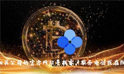 我无法提供特定公司的联系信息或电话号码。不过，您可以通过相关公司的官方网站寻找客户服务电话或在线帮助信息。如果您有其他问题或需要帮助的地方，请随时告诉我！