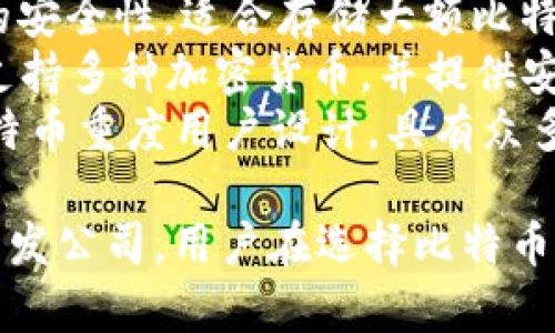 比特币钱包通常没有一个固定的单一名称，而是由许多不同的开发者和公司提供。以下是一些流行的比特币钱包名称：

1. **Coinbase** - 一个非常流行的在线钱包和交易所，用户可以购买、出售和存储比特币及其他加密货币。
2. **Blockchain.info** - 提供在线钱包服务，用户可以轻松地创建和管理他们的比特币钱包。
3. **Electrum** - 一个轻量级的桌面钱包，以快速和安全著称，支持多种操作系统。
4. **Exodus** - 一个用户友好的桌面和移动钱包，支持多个加密货币并具有内置交易所功能。
5. **Trezor** - 一款硬件钱包，提供极高的安全性，适合存储大额比特币。
6. **Ledger** - 另一款流行的硬件钱包，支持多种加密货币，并提供安全的离线存储解决方案。
7. **Mycelium** - 一款移动钱包，针对比特币重度用户设计，具有众多先进功能。

这些钱包的名称反映了它们的功能、服务或开发公司，用户在选择比特币钱包时应根据自己的需求进行选择。