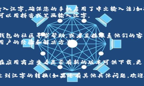 要在TP钱包（TokenPocket钱包）中将英文转换成汉字，您可以按照以下步骤进行：

1. **检查语言设置**：
   - 打开TP钱包应用程序。
   - 在主界面，通常可以找到“设置”选项，点击进入。
   - 在设置中，找到“语言”选项，检查是否能够选择中文。如果可以，选择中文并保存。

2. **功能与帮助**：
   - 有些情况下，TP钱包的界面元素可能是英文的，您可以查看帮助文档或支持论坛，寻找是否有语言包或更新可以使界面显示为中文。
   - TP钱包官方网站或社交媒体上，通常也可以找到相关的语言支持信息。

3. **键盘输入法**：
   - 如果您需要在填写表单或发送消息时输入汉字，确保您的手机启用了中文输入法（如拼音输入法）。
   - 在输入框内切换至中文输入法后，您就可以用拼音或笔画输入汉字。

4. **社区支持与反馈**：
   - 如果上述方法无法解决问题，建议向TP钱包的社区寻求帮助，或者直接联系他们的客户支持。
   - 在一些用户反馈平台，您可以找到其他用户的经验和解决方案。

5. **语言包或版本更新**：
   - 有时钱包应用程序会定期更新，您可以在应用商店查看是否有新的版本可供下载，更新后可能会支持中文界面。

希望以上步骤能够帮助您在TP钱包中实现英文到汉字的转换！如果还有其他具体问题，欢迎继续提问。